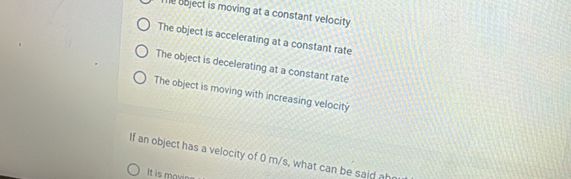 Te object is moving at a constant velocity
The object is accelerating at a constant rate
The object is decelerating at a constant rate
The object is moving with increasing velocity
If an object has a velocity of 0 m/s, what can be said ah
It is movin