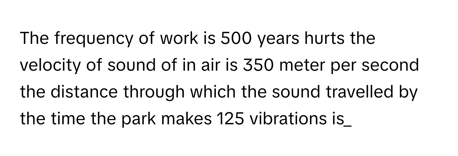 The frequency of work is 500 years hurts the velocity of sound of in air is 350 meter per second the distance through which the sound travelled by the time the park makes 125 vibrations is_