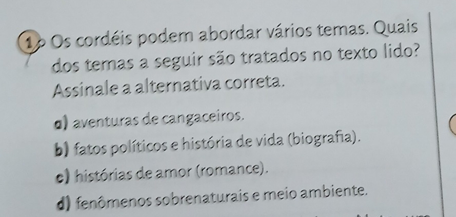 1p Os cordéis podem abordar vários temas. Quais
dos temas a seguir são tratados no texto lido?
Assinale a alternativa correta.
o) aventuras de cangaceiros.
b) fatos políticos e história de vida (biografia).
e) histórias de amor (romance).
d) fenômenos sobrenaturais e meio ambiente.