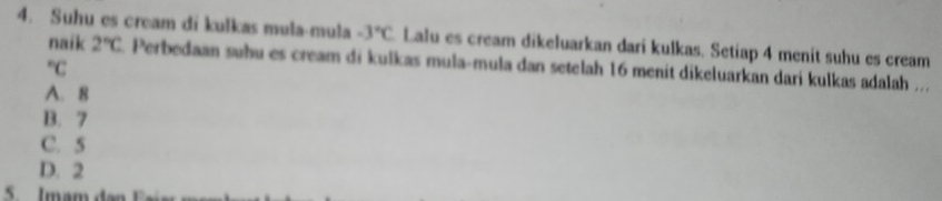 Suhu es cream di kulkas mula·mula -3°C Lalu es cream dikeluarkan dari kulkas. Setiap 4 menit suhu es cream
naik 2°C. Perbedaan suhu es cream di kulkas mula-mula dan setelah 16 menit dikeluarkan dari kulkas adalah ...
^circ C
A. 8
B. 7
C. 5
D. 2
5. Imam da