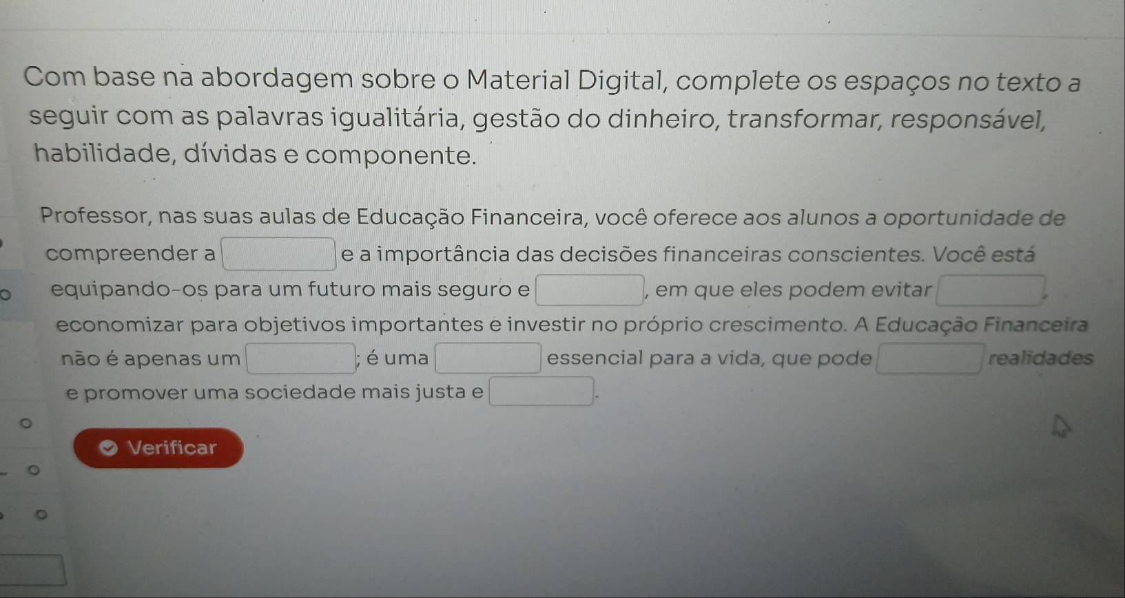 Com base na abordagem sobre o Material Digital, complete os espaços no texto a 
seguir com as palavras igualitária, gestão do dinheiro, transformar, responsável, 
habilidade, dívidas e componente. 
Professor, nas suas aulas de Educação Financeira, você oferece aos alunos a oportunidade de 
compreender a d=□^ e a importância das decisões financeiras conscientes. Você está 
equipando-os para um futuro mais seguro e □ , em que eles podem evitar □ 
economizar para objetivos importantes e investir no próprio crescimento. A Educação Financeira 
não é apenas um □;é uma □ essencial para a vida, que pode □ realidades 
e promover uma sociedade mais justa e^(□) □ 
Verificar 
。