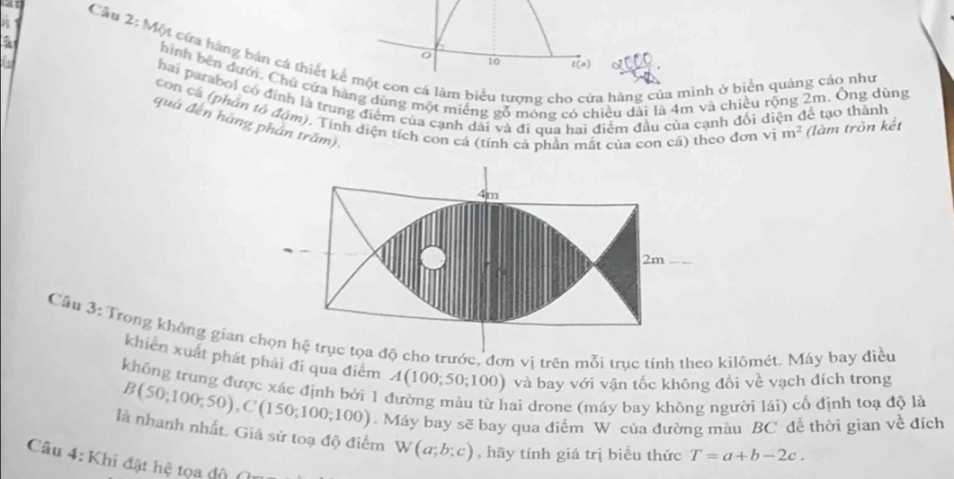 a 
Câu 2: Một cứa háng bán cá thiết kế một con cá làm biểu tượng ch ra hàng của mình ở biển quảng cáo như 
10 t(s) a 
hình bên dưới. Chủ cửa hàng dùng một miếng gỗ mỏng có chiều dài là 4m và chiều rộng 2m. Ông dùng 
hai parabol có định là trung điểm của cạnh dài và đi qua hai điểm đầu của cạnh đối diện để tạo thành 
con cá (phân tổ đám), Tính diện tích con cá (tính cả phần mắt của con cá) theo đơn vị m^2 (làm tròn kết 
quả đến hàng phản trăm).
4m
2m
Câu 3: Trong không gian chọn hệ trục tọa độ cho trước, đơn vi trên mỗi trục tính theo kilômét. Máy bay điều 
khiên xuất phát phải đi qua điểm A(100;50;100) và bay với vận tốc không đổi về vạch đích trong 
không trung được xác định bởi 1 đường màu từ hai drone (máy bay không người lái) cố định toạ độ là
B(50;100;50), C(150;100;100). Máy bay sẽ bay qua điểm W của đường màu BC dề thời gian về đích 
là nhanh nhất, Giả sử toạ độ điểm W(a;b;c) , hãy tính giá trị biểu thức T=a+b-2c. 
Câu 4: Khi đặt hệ tọa độ (n