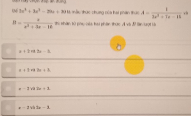 Bàn Rày chạh đấp an dông 
Để 2x^3+3x^2-29x+30 là mẫu thức chung của hai phân thức A= 1/2x^2+7x-15 va
B= x/x^2+3x-10  thi nhân tử phụ của hai phân thức A và B lần lượt là
x+2va2x-3.
x+2 và 2x+3.
x-2 yà 2x+3.
x-2 và 2x-3.