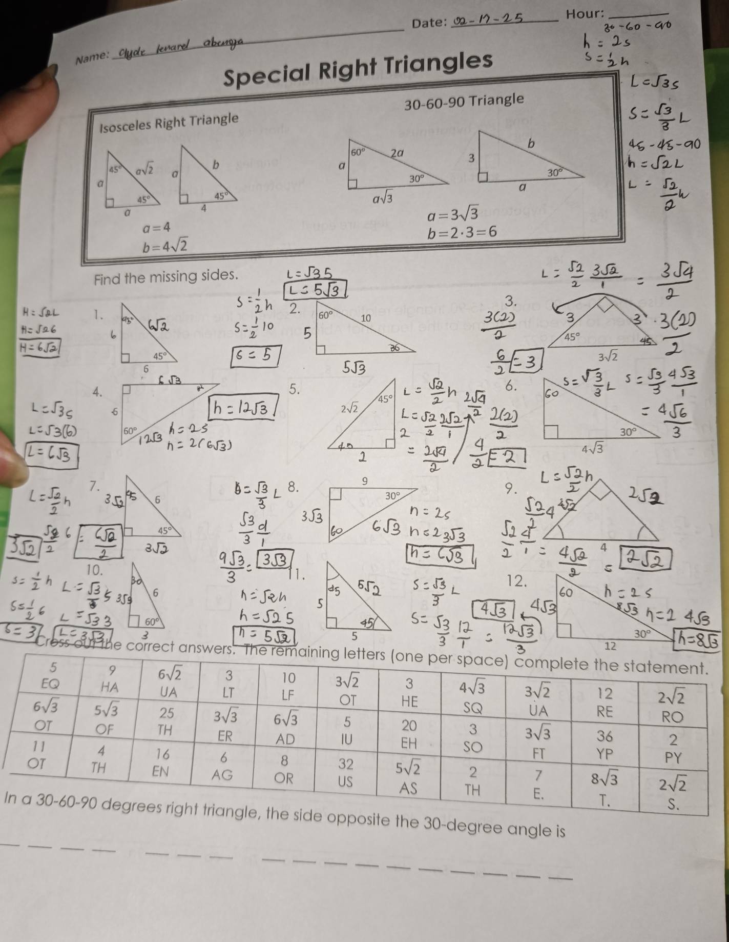 Date: _Hour:_
Name:
_
Special Right Triangles
30-60-90 Triangle
Isosceles Right Triangle
a=3sqrt(3)
a=4
b=2· 3=6
b=4sqrt(2)
Find the missing sides.
1. 45° 6sqrt(2)
6
45°
6
4.
5.
6.
-6
60°
7.
8.
9.
6
45°
10. 12.
out the correct answers. The remaining le
_
Ie the 30-degree angle is
_
_
_
_
__
_
_