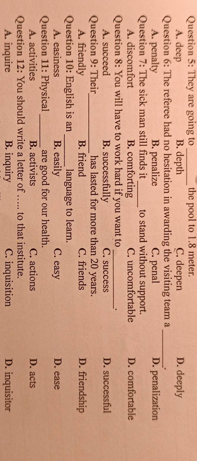 They are going to _the pool to 1.8 meter.
A. deep B. depth C. deepen D. deeply
Question 6: The referee had no hesitation in awarding the visiting team a_
.
A. penalty B. penalize C. penal D. penalization
Question 7: The sick man still finds it _to stand without support.
A. discomfort B. comforting C. uncomfortable D. comfortable
Question 8: You will have to work hard if you want to _.
A. succeed B. successfully C. success D. successful
Question 9: Their_ has lasted for more than 20 years.
A. friendly B. friend C. friends D. friendship
Question 10: English is an _language to learn.
A. easiness B. easily C. easy D. ease
Question 11: Physical _are good for our health.
A. activities B. activists C. actions D. acts
Question 12: You should write a letter of ..... to that institute.
A. inquire B. inquiry C. inquisition D. inquisitor