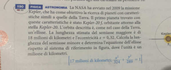 190 SA ASTRONοmIa La NASA ha avviato nel 2009 la missione 
Kepler, che ha come obiettivo la ricerca di pianeti con caratteri- 
stiche simili a quelle della Terra. Il primo pianeta trovato con 
queste caratteristiche è stato Kepler- 20 f, orbitante attorno alla 
stella Kepler- 20. L'orbita descritta è, come nel caso della Terra, 
un'ellisse. La lunghezza stimata del semiasse maggiore è di
18 milioni di kilometri e l'eccentricità c=0,32. Calcola la lun-Kepler 
ghezza del semiasse minore e determina l'equazione dell'ellisse 
rispetto al sistema di riferimento in figura, dove l'unità è un F_1
milione di kilometri. 
17 milioni di kilometri;  x^2/324 + y^2/289 =1]