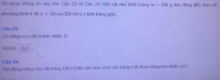 Sử dụng thống tin sau cho Câu 23 và Câu 24: Một vật nhỏ khối lượng m=100g dao động điều hòa với 
phương trình li độ x=10cos 20t(cm ), tính bằng giây. 
Câu 23: 
Cơ năng của vật là bao nhiêu J? 
Tirả lời: 0,2 
Câu 24: 
Khi động năng của vật bằng 150 mJ thì vật cách vị trí cân bằng một đoạn bằng bao nhiêu cm?