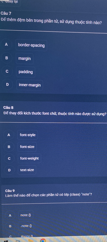 ' Quay lại
Câu 7
Để thêm đệm bên trong phần tử, sử dụng thuộc tính nào?
A border-spacing
B margin
C padding
D inner-margin
Câu 8
Để thay đối kích thước font chữ, thuộc tính nào được sử dụng?
A font-style
B font-size
C font-weight
D text-size
Câu 9
Làm thế nào đế chọn các phần tử có lớp (class) "note"?
A note 
B .note 