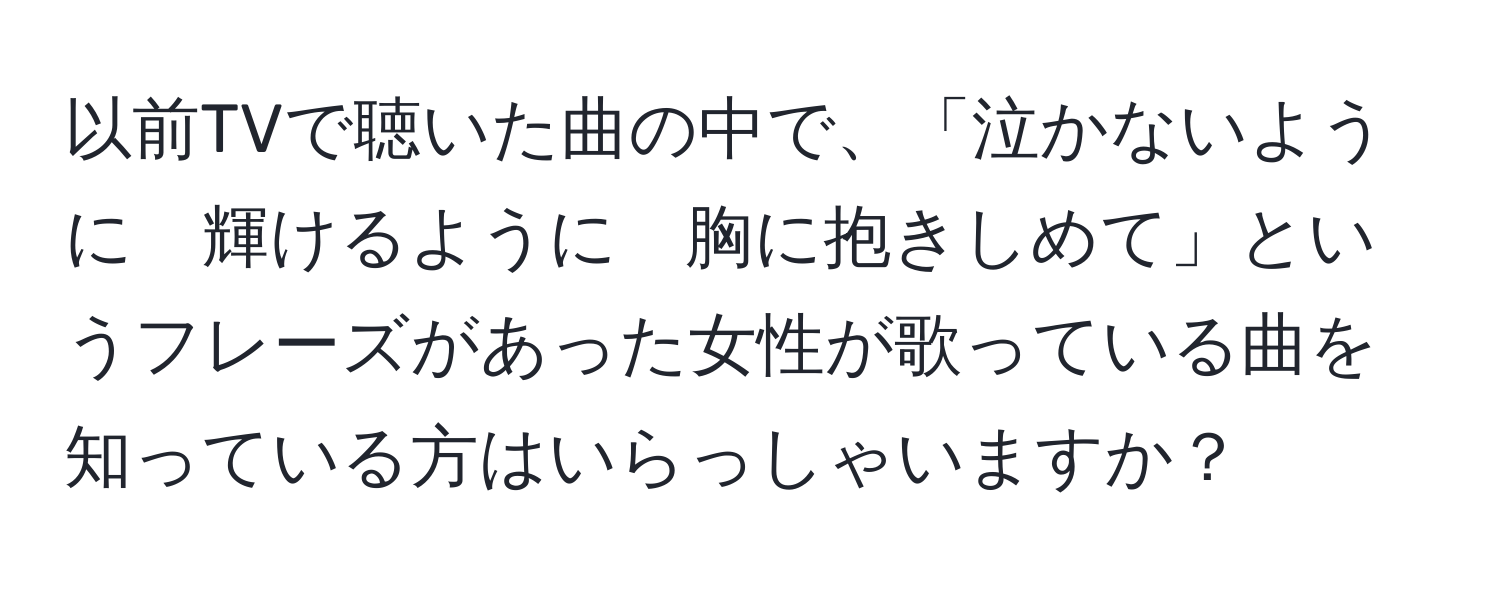 以前TVで聴いた曲の中で、「泣かないように　輝けるように　胸に抱きしめて」というフレーズがあった女性が歌っている曲を知っている方はいらっしゃいますか？