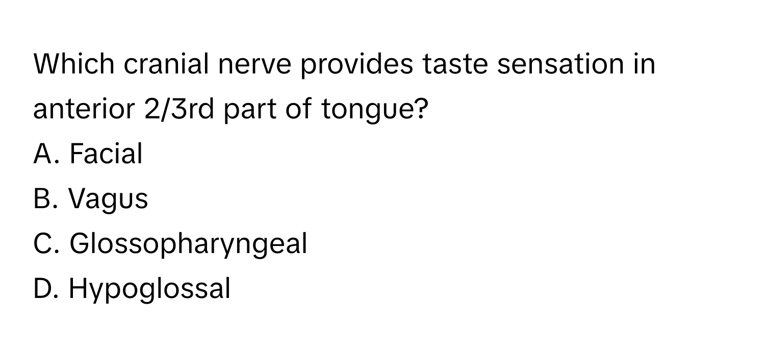 Which cranial nerve provides taste sensation in anterior 2/3rd part of tongue? 

A. Facial
B. Vagus
C. Glossopharyngeal
D. Hypoglossal