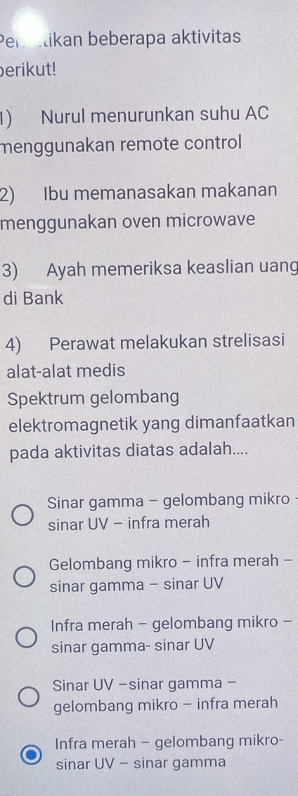 Peratikan beberapa aktivitas
erikut!
1) Nurul menurunkan suhu AC
menggunakan remote control
2) Ibu memanasakan makanan
menggunakan oven microwave
3) Ayah memeriksa keaslian uang
di Bank
4) Perawat melakukan strelisasi
alat-alat medis
Spektrum gelombang
elektromagnetik yang dimanfaatkan
pada aktivitas diatas adalah....
Sinar gamma - gelombang mikro
sinar UV - infra merah
Gelombang mikro - infra merah -
sinar gamma - sinar UV
Infra merah - gelombang mikro -
sinar gamma- sinar UV
Sinar UV -sinar gamma -
gelombang mikro - infra merah
Infra merah - gelombang mikro-
sinar UV - sinar gamma