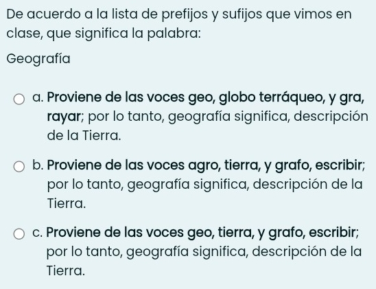 De acuerdo a la lista de prefijos y sufijos que vimos en
clase, que significa la palabra:
Geografía
a. Proviene de las voces geo, globo terráqueo, y gra,
rayar; por lo tanto, geografía significa, descripción
de la Tierra.
b. Proviene de las voces agro, tierra, y grafo, escribir;
por lo tanto, geografía significa, descripción de la
Tierra.
c. Proviene de las voces geo, tierra, y grafo, escribir;
por lo tanto, geografía significa, descripción de la
Tierra.