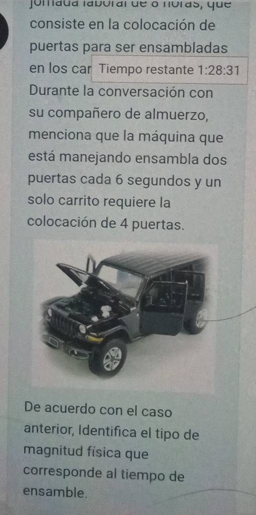 jomada labóral de o noras, que 
consiste en la colocación de 
puertas para ser ensambladas 
en los car Tiempo restante 1:28:31
Durante la conversación con 
su compañero de almuerzo, 
menciona que la máquina que 
está manejando ensambla dos 
puertas cada 6 segundos y un 
solo carrito requiere la 
colocación de 4 puertas. 
De acuerdo con el caso 
anterior, Identifica el tipo de 
magnitud física que 
corresponde al tiempo de 
ensamble.