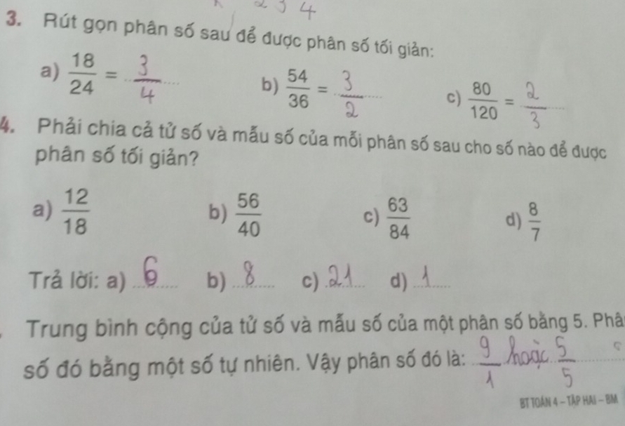 Rút gọn phân số sau để được phân số tối giản: 
a)  18/24 = _b)  54/36 = x=a _ c)  80/120 =
^circ  
_ 
4. Phải chia cả tử số và mẫu số của mỗi phân số sau cho số nào để được 
phân số tối giản? 
a)  12/18   56/40  c)  63/84  d)  8/7 
b) 
Trả lời: a) _b) _c) _d)_ 
Trung bình cộng của tử số và mẫu số của một phân số bằng 5. Phâ 
số đó bằng một số tự nhiên. Vậy phân số đó là: 
_ 
BT TOÁN 4 - TậP HAi - BM