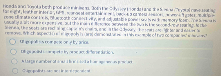 Honda and Toyota both produce minivans. Both the Odyssey (Honda) and the Sienna (Toyota) have seating
for eight, leather interior, GPS, rear-seat entertainment, back-up camera sensors, power-lift gates, multiple-
zone climate controls, Bluetooth connectivity, and adjustable power seats with memory foam. The Sienna is
usually a bit more expensive, but the main difference between the two is the second-row seating. In the
Sienna, the seats are reclining captain's chairs, and in the Odyssey, the seats are lighter and easier to
remove. Which aspect(s) of oligopoly is (are) demonstrated in this example of two companies' minivans?
Oligopolists compete only by price.
Oligopolists compete by product differentiation.
A large number of small firms sell a homogeneous product.
Oligopolists are not interdependent.