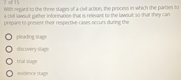 of 15
With regard to the three stages of a civil action, the process in which the parties to
a civil lawsuit gather information that is relevant to the lawsuit so that they can
prepare to present their respective cases occurs during the
pleading stage
discovery stage
trial stage
evidence stage