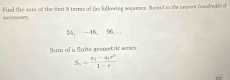 Find the sum of the first 8 terms of the following sequence. Round to the nearest hundredth if 
necessary.
24, −48, 96, ... 
Sum of a finite geometric series:
S_n=frac a_1-a_1r^n1-r