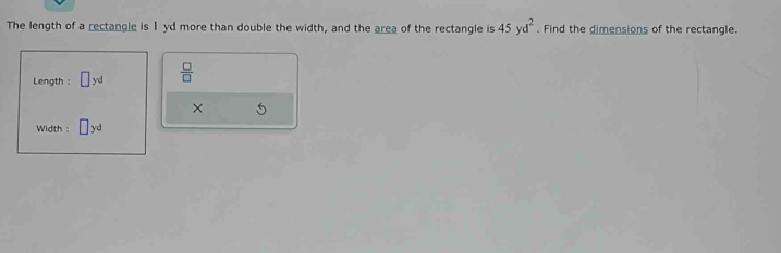 The length of a rectangle is 1yd more than double the width, and the area of the rectangle is 45yd^2. Find the dimensions of the rectangle. 
Length : yd  □ /□   
× 
Width :