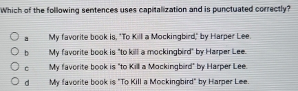 Which of the following sentences uses capitalization and is punctuated correctly?
a My favorite book is, "To Kill a Mockingbird," by Harper Lee.
b My favorite book is "to kill a mockingbird" by Harper Lee.
C My favorite book is "to Kill a Mockingbird" by Harper Lee.
d My favorite book is "To Kill a Mockingbird" by Harper Lee.