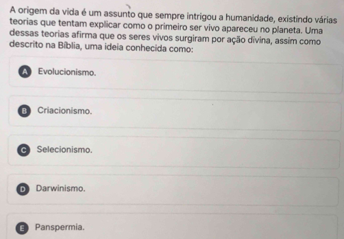 A origem da vida é um assunto que sempre intrigou a humanidade, existindo várias
teorias que tentam explicar como o primeiro ser vivo apareceu no planeta. Uma
dessas teorias afirma que os seres vivos surgiram por ação divina, assim como
descrito na Bíblia, uma ideia conhecida como:
Evolucionismo.
B Criacionismo.
C Selecionismo.
D Darwinismo.
E Panspermia.