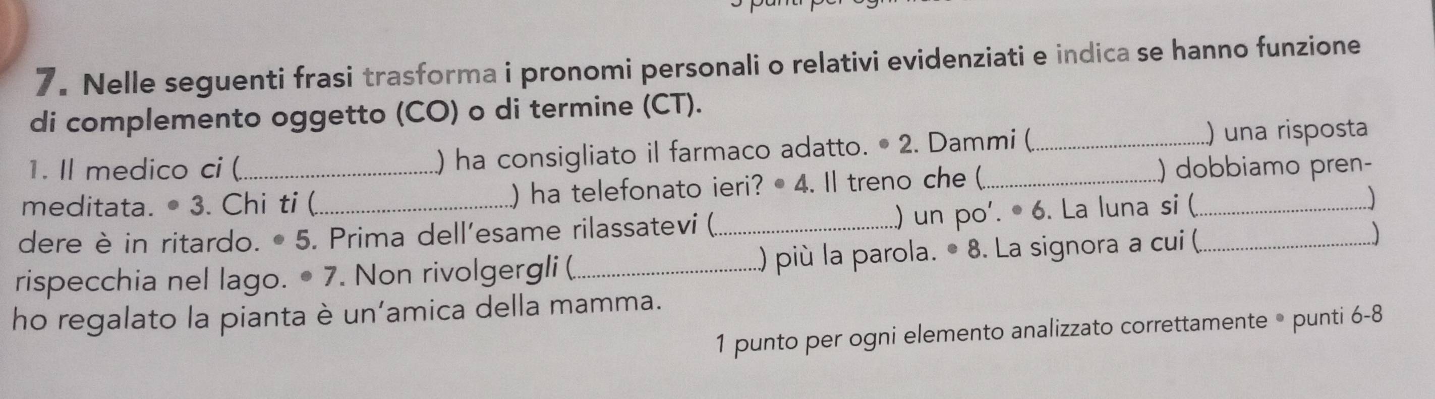 Nelle seguenti frasi trasforma i pronomi personali o relativi evidenziati e indica se hanno funzione 
di complemento oggetto (CO) o di termine (CT). 
1. Il medico ci ( ) ha consigliato il farmaco adatto. • 2. Dammi (_ 
) una risposta 
meditata. • 3. Chi ti ( ) ha telefonato ieri? • 4. Il treno che (_ ) dobbiamo pren- 
dere è in ritardo. • 5. Prima dell'esame rilassatevi (_ ..) un po'. • 6. La luna si (_ 
rispecchia nel lago. • 7. Non rivolgergli (_ ..) più la parola. • 8. La signora a cui (._ 
ho regalato la pianta è un’amica della mamma. 
1 punto per ogni elemento analizzato correttamente • punti 6-8