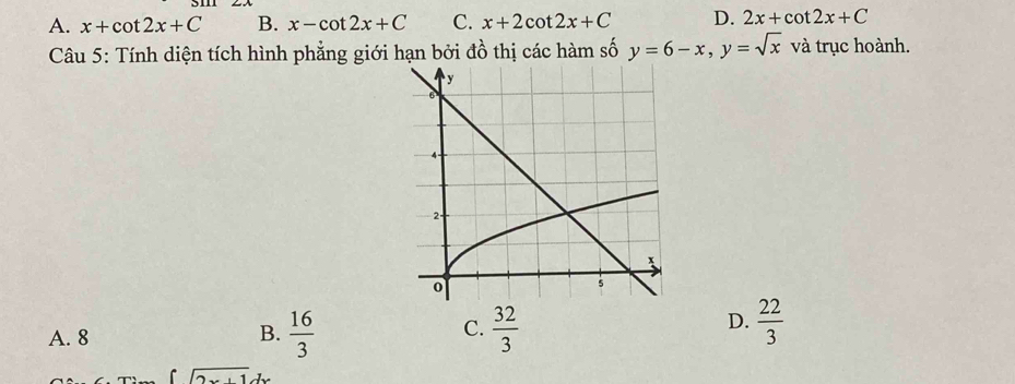 A. x+cot 2x+C B. x-cot 2x+C C. x+2cot 2x+C D. 2x+cot 2x+C
Câu 5: Tính diện tích hình phẳng giới hạn bởi đồ thị các hàm số y=6-x, y=sqrt(x) và trục hoành.
C.
A. 8 B.  16/3   32/3 
D.  22/3 
∈t sqrt(2x+1)dx