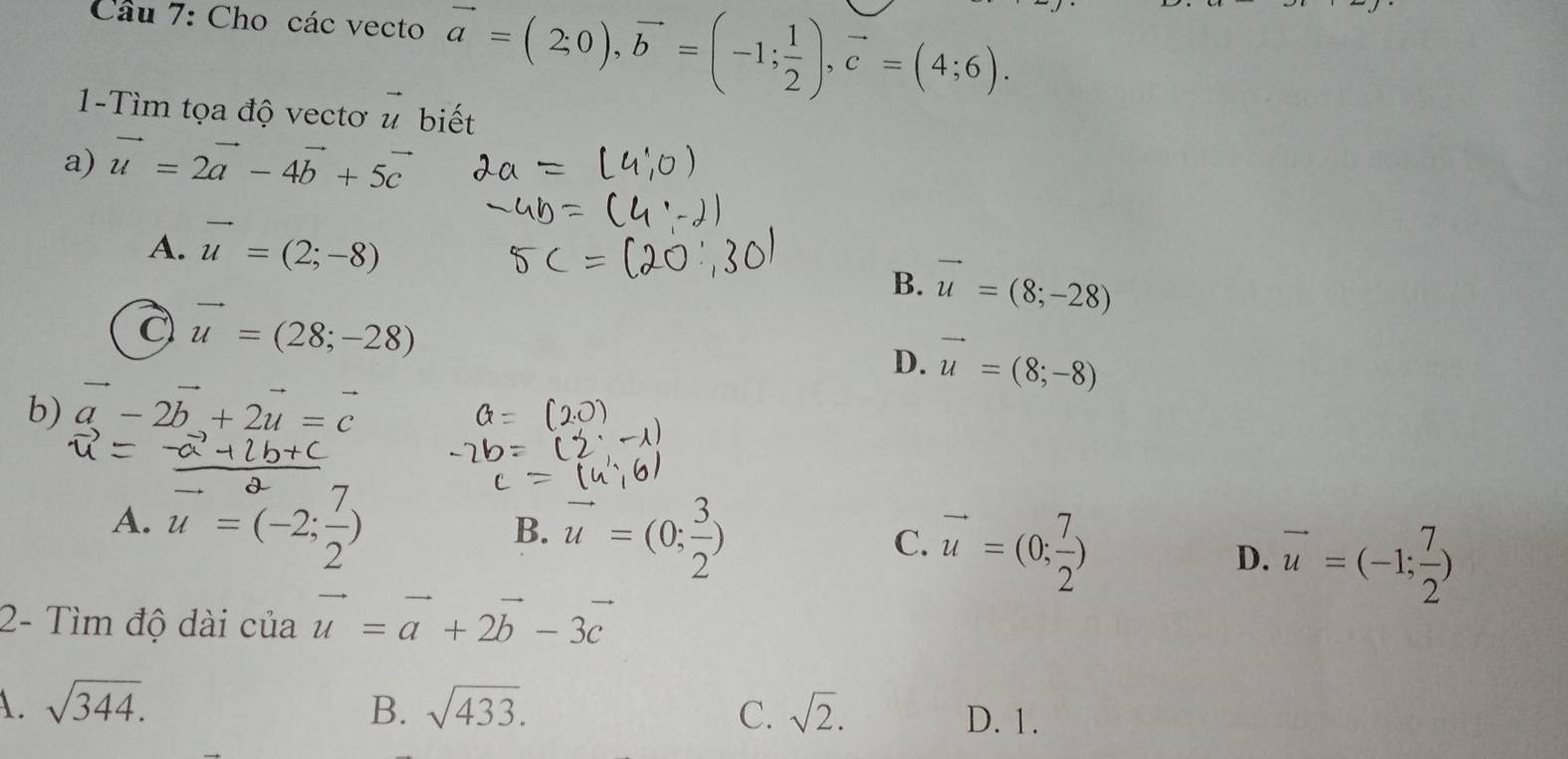 Cho các vecto vector a=(2;0), vector b=(-1; 1/2 ), vector c=(4;6). 
1-Tìm tọa độ vectơ u biết ) 
a) vector u=2vector a-4vector b+5vector c
A. vector u=(2;-8)
B. vector u=(8;-28)
vector u=(28;-28)
D. vector u=(8;-8)
b) vector a-2vector b+2vector u=vector c
A. u=(-2; 7/2 )
B. vector u=(0; 3/2 )
C. vector u=(0; 7/2 )
D. vector u=(-1; 7/2 )
2- Tìm độ dài của vector u=vector a+2vector b-3vector c
A. sqrt(344). B. sqrt(433). C. sqrt(2).
D. 1.