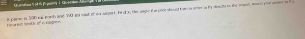 Question Attempt. 1 al 
A plane is 100 mi north and 193 mi east of an airport. Find x, the angle the pilot should turn in order to fly directly to the airport. Round your answer to the 
nearest tenth of a degree.