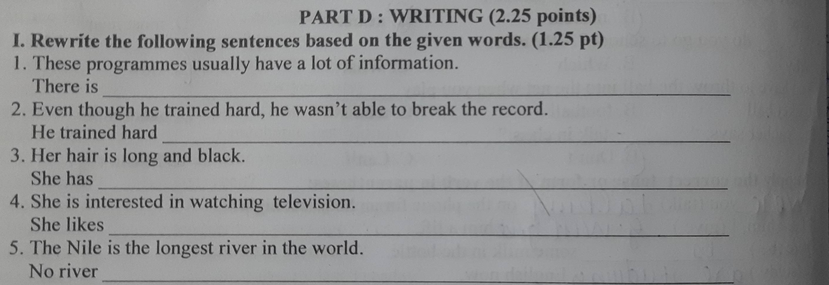 WRITING (2.25 points) 
I. Rewrite the following sentences based on the given words. (1.25 pt) 
1. These programmes usually have a lot of information. 
There is_ 
2. Even though he trained hard, he wasn’t able to break the record. 
_ 
He trained hard 
3. Her hair is long and black. 
_ 
She has 
4. She is interested in watching television. 
_ 
She likes 
5. The Nile is the longest river in the world. 
No river_