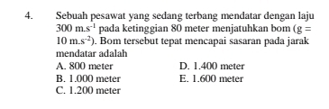 Sebuah pesawat yang sedang terbang mendatar dengan laju
300m.s^(-1) pada ketinggian 80 meter menjatuhkan bom (g=
10m.s^(-2)). Bom tersebut tepat mencapai sasaran pada jarak
mendatar adalah
A. 800 meter D. 1.400 meter
B. 1.000 meter E. 1.600 meter
C. 1.200 meter