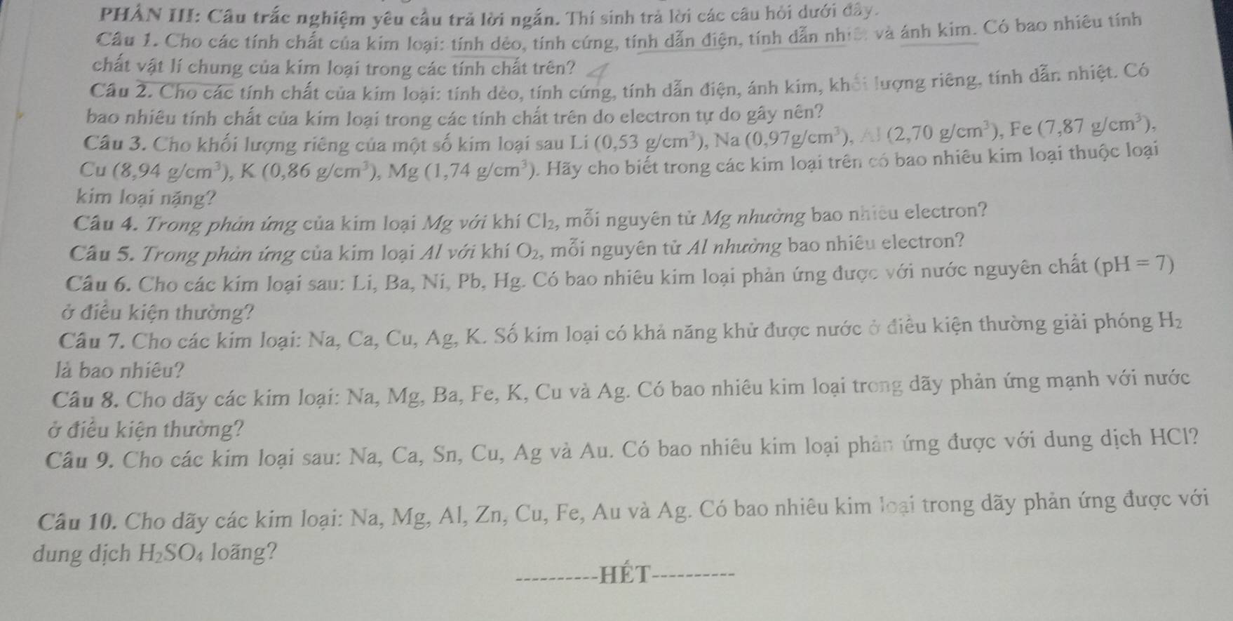 PHẢN III: Cầu trắc nghiệm yêu cầu trả lời ngắn. Thí sinh trả lời các câu hỏi dưới đây.
Cầu 1. Cho các tính chất của kim loại: tính dẻo, tính cứng, tính dẫn điện, tính dẫn nhiê: và ánh kim. Có bao nhiêu tính
chất vật lí chung của kim loại trong các tính chất trên?
Cầu 2. Cho các tính chất của kím loại: tính dẻo, tính cứng, tính dẫn điện, ánh kim, khối lượng riêng, tính dẫn nhiệt. Có
bao nhiêu tính chất của kim loại trong các tính chất trên do electron tự do gây nên?
Câu 3. Cho khối lượng riêng của một số kim loại sau Li (0,53g/cm^3) , Na (0,97g/cm^3) (2,70g/cm^3) , Fe (7,87g/cm^3),
Cu (8,94g/cm^3),K(0,86g/cm^3),Mg(1,74g/cm^3) 1. Hãy cho biết trong các kim loại trên có bao nhiêu kim loại thuộc loại
kim loại nặng?
Câu 4. Trong phản ứng của kim loại Mg với khí Cl_2 , mỗi nguyên tử Mg nhường bao nhiêu electron?
Câu 5. Trong phùn ứng của kim loại Al với khí O_2 mỗi nguyên tử Al nhường bao nhiêu electron?
Câu 6. Cho các kim loại sau: Li, Ba, Ni, Pb, Hg. Có bao nhiêu kim loại phản ứng được với nước nguyên chất (pH=7)
ở điều kiện thường?
Cầu 7. Cho các kim loại: Na, Ca, Cu, Ag, K. Số kim loại có khả năng khử được nước ở điều kiện thường giải phóng Hz
là bao nhiêu?
Câu 8. Cho dãy các kim loại: Na, Mg, Ba, Fe, K, Cu và Ag. Có bao nhiêu kim loại trong dãy phản ứng mạnh với nước
ở điều kiện thường?
Câu 9. Cho các kim loại sau: Na, Ca, Sn, Cu, Ag và Au. Có bao nhiêu kim loại phản ứng được với dung dịch HCl?
Câu 10. Cho dãy các kim loại: Na, Mg, Al, Zn, Cu, Fe, Au và Ag. Có bao nhiêu kim loại trong dãy phản ứng được với
dung dịch H_2SO_4 lo ãng?
_Hết_