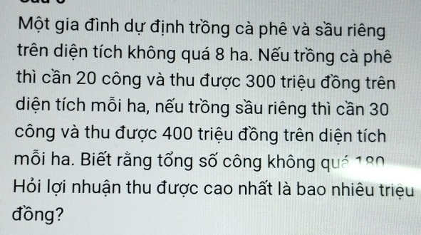 Một gia đình dự định trồng cà phê và sầu riêng 
trên diện tích không quá 8 ha. Nếu trồng cà phê 
thì cần 20 công và thu được 300 triệu đồng trên 
diện tích mỗi ha, nếu trồng sầu riêng thì cần 30
công và thu được 400 triệu đồng trên diện tích 
mỗi ha. Biết rằng tổng số công không quả 180
Hỏi lợi nhuận thu được cao nhất là bao nhiêu triệu 
đồng?