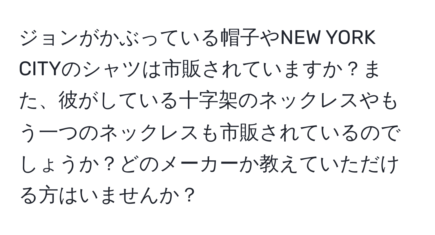 ジョンがかぶっている帽子やNEW YORK CITYのシャツは市販されていますか？また、彼がしている十字架のネックレスやもう一つのネックレスも市販されているのでしょうか？どのメーカーか教えていただける方はいませんか？