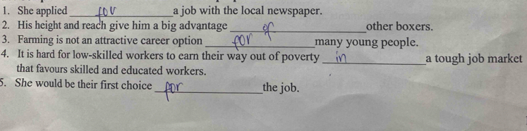 She applied _a job with the local newspaper. 
2. His height and reach give him a big advantage _other boxers. 
3. Farming is not an attractive career option _many young people. 
4. It is hard for low-skilled workers to earn their way out of poverty _a tough job market 
that favours skilled and educated workers. 
5. She would be their first choice _the job.