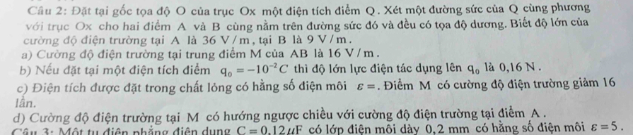 Đặt tại gốc tọa độ O của trục Ox một điện tích điểm Q. Xét một đường sức của Q cùng phương 
với trục Ox cho hai điểm A và B cùng nằm trên đường sức đó và đều có tọa độ dương. Biết độ lớn của 
cường độ điện trường tại A là 36 V /m, tại B là 9V/ m. 
a) Cường độ điện trường tại trung điểm M của AB là 16 V / m. 
b) Nếu đặt tại một điện tích điểm thì độ lớn lực điện tác dụng lên q_0 là 0,16 N. 
c) Điện tích được đặt trong chất lỏng có hằng số điện môi . Điểm M có cường độ điện trường giảm 16
lần. 
d) Cường độ điện trường tại M có hướng ngược chiều với cường độ điện trường tại điểm A. 
Câu 3: Một tu điện phăng điện dụng có lớp điện môi dày 0.2 mm có hằng số điện môi varepsilon =5.