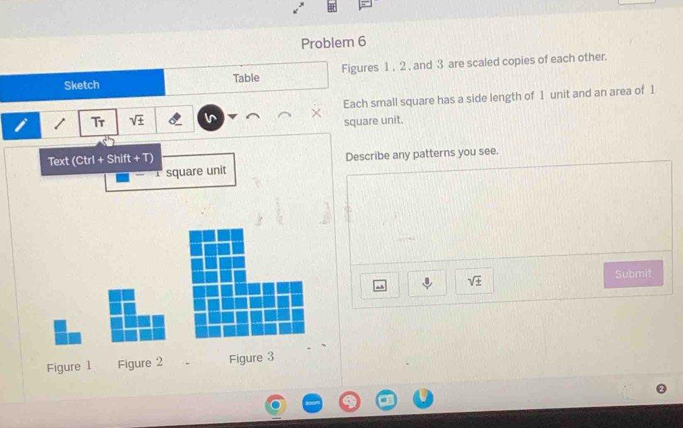 Problem 6 
Sketch Table Figures 1 , 2 , and 3 are scaled copies of each other. 
i / Tr sqrt(± ) I Each small square has a side length of 1 unit and an area of 1
square unit. 
Text (Ctrl + Shift + T) 
Describe any patterns you see.
1 square unit
sqrt(± )
Submit 
Figure 1 Figure 2 Figure 3