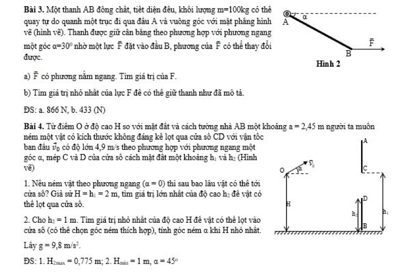 Một thanh AB đông chất, tiết diện đêu, khôi lượng m=100kg có thể
quay tự do quanh một trục đi qua đầu A và vuông góc với mặt phẳng hình
về (hình về). Thanh được giữ cân băng theo phương hợp với phương ngang
một góc alpha =30° nhờ một lực F đặt vào đầu B, phương của F có thể thay đổi
được.
a) F có phương nằm ngang. Tim giá trị của F.
b) Tìm giá trị nhỏ nhất của lực F đề có thể giữ thanh như đã mô tả.
ĐS: a. 866 N, b. 433 (N)
Bài 4. Từ điểm O ở độ cao H so với mặt đất và cách tường nhà AB một khoảng a=2,45 m người ta muồn
mém một vật có kích thước không đáng kê lọt qua cửa số CD với vận tốc
A
ban đầu vộ có độ lớn 4,9 m/s theo phương hợp với phương ngang một
góc α, mép C và D của cửa số cách mặt đất một khoảng hị và h (Hình
overline v_0 C
vẽ) 0
1. Nếu ném vật theo phương ngang (alpha =0) thì sau bao lâu vật có thể tới
cửa số? Giả sử H=h_1=2m 1, tim giá trị lớn nhất của độ cao h_2 đề vật có
D
thể lọt qua cửa số. H
h n
2. Cho h_2=1m. Tim giá trị nhỏ nhất của độ cao H đê vật có thể lọt vào
cửa số (có thể chọn góc ném thích hợp), tính góc ném α khi H nhỏ nhất.
B
Lây g=9,8m/s^2.
DS: 1.H_2max=0,775m;2.H_min=1m,alpha =45°