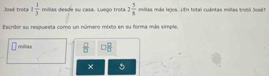 José trota 1 1/3  millas desde su casa. Luego trota 2 5/8  millas más lejos. ¿En total cuántas millas trotó José? 
Escribir su respuesta como un número mixto en su forma más simple. 
millas  □ /□   □  □ /□  
× 5