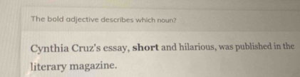 The bold adjective describes which noun? 
Cynthia Cruz's essay, short and hilarious, was published in the 
literary magazine.