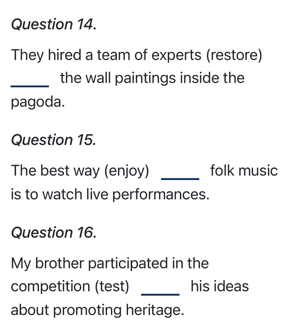 They hired a team of experts (restore) 
_the wall paintings inside the 
pagoda. 
Question 15. 
The best way (enjoy) _folk music 
is to watch live performances. 
Question 16. 
My brother participated in the 
competition (test) _his ideas 
about promoting heritage.