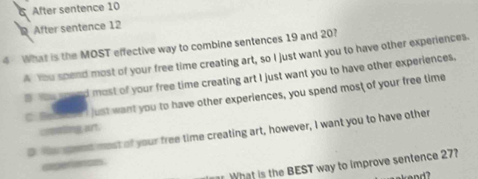 After sentence 10
After sentence 12
4 What is the MOST effective way to combine sentences 19 and 20?
A You spend most of your free time creating art, so I just want you to have other experiences.
D. You gound most of your free time creating art I just want you to have other experiences,
C. ecic? just want you to have other experiences, you spend most of your free time
crenting, art.
D. thu ged most of your free time creating art, however, I want you to have other
ae 
What is the BEST way to improve sentence 27?