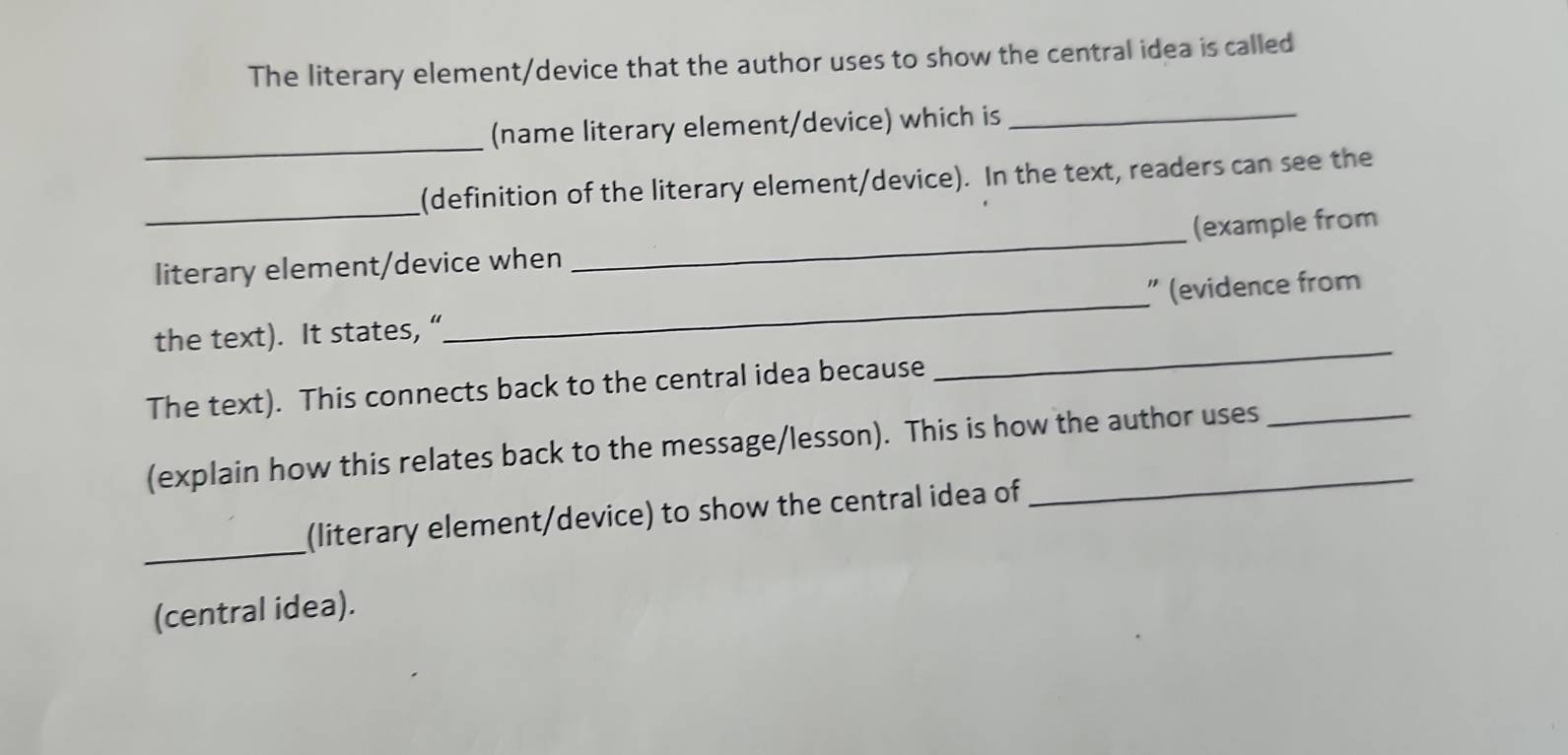 The literary element/device that the author uses to show the central idea is called 
_ 
(name literary element/device) which is_ 
_ 
(definition of the literary element/device). In the text, readers can see the 
literary element/device when _(example from 
the text). It states,“_ ” (evidence from 
The text). This connects back to the central idea because 
_ 
(explain how this relates back to the message/lesson). This is how the author uses 
_ 
(literary element/device) to show the central idea of 
(central idea).