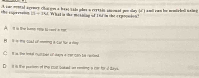 A car rental agency charges a base rate plus a certain amount per day (d ) and can be modeled using
the expression 15+18_ 2 What is the meaning of 18d in the expression?
A It is the base rate to rent a car.
B it is the cost of remting a car for a day
C It is the total number of days a car can be rented.
D It is the portion of the cost based on renting a car for i days.