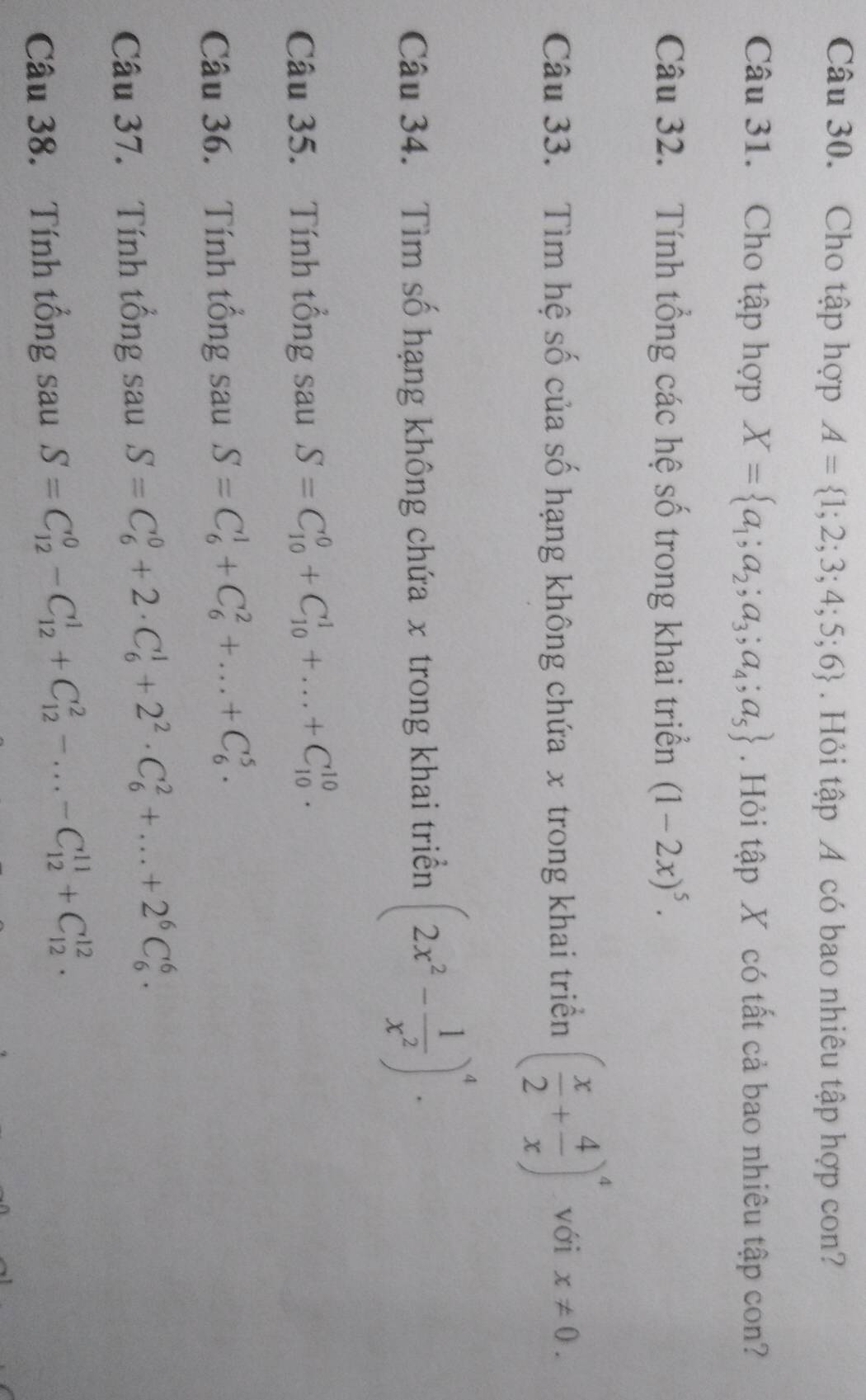 Cho tập hợp A= 1;2;3;4;5;6. Hỏi tập A có bao nhiêu tập hợp con? 
Câu 31. Cho tập hợp X= a_1;a_2;a_3;a_4;a_5. Hỏi tập X có tất cả bao nhiêu tập con? 
Câu 32. Tính tổng các hệ số trong khai triển (1-2x)^5. 
Câu 33. Tìm hệ số của số hạng không chứa x trong khai triển ( x/2 + 4/x )^4 với x!= 0. 
Câu 34. Tìm số hạng không chứa x trong khai triển (2x^2- 1/x^2 )^4. 
Câu 35. Tính tổng sau S=C_(10)^0+C_(10)^1+...+C_(10)^(10). 
Câu 36. Tính tổng sau S=C_6^(1+C_6^2+...+C_6^5. 
Câu 37. Tính tổng sau S=C_6^0+2· C_6^1+2^2)· C_6^(2+...+2^6)C_6^6. 
Câu 38. Tính tổng sau S=C_(12)^0-C_(12)^1+C_(12)^2-...-C_(12)^(11)+C_(12)^(12).