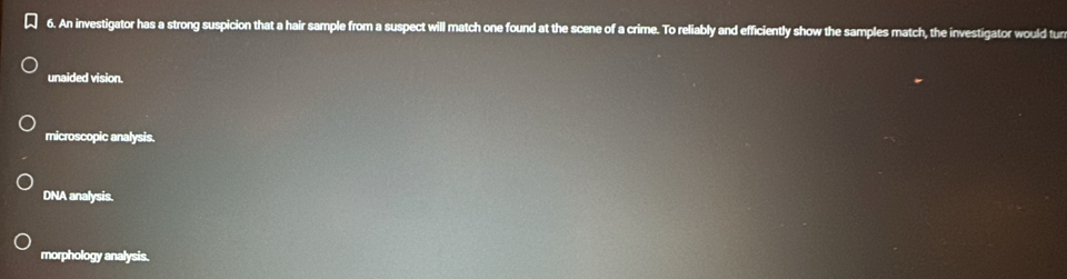 An investigator has a strong suspicion that a hair sample from a suspect will match one found at the scene of a crime. To reliably and efficiently show the samples match, the investigator would tun
unaided vision.
microscopic analysis.
DNA analysis.
morphology analysis.