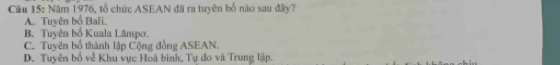 Năm 1976, tổ chức ASEAN đã ra tuyên bố nào sau đây?
A. Tuyên bố Bali.
B. Tuyên bố Kuala Lāmpo.
C. Tuyên bố thành lập Cộng đồng ASEAN.
D. Tuyên bố về Khu vực Hoà binh, Tự do và Trung lập.