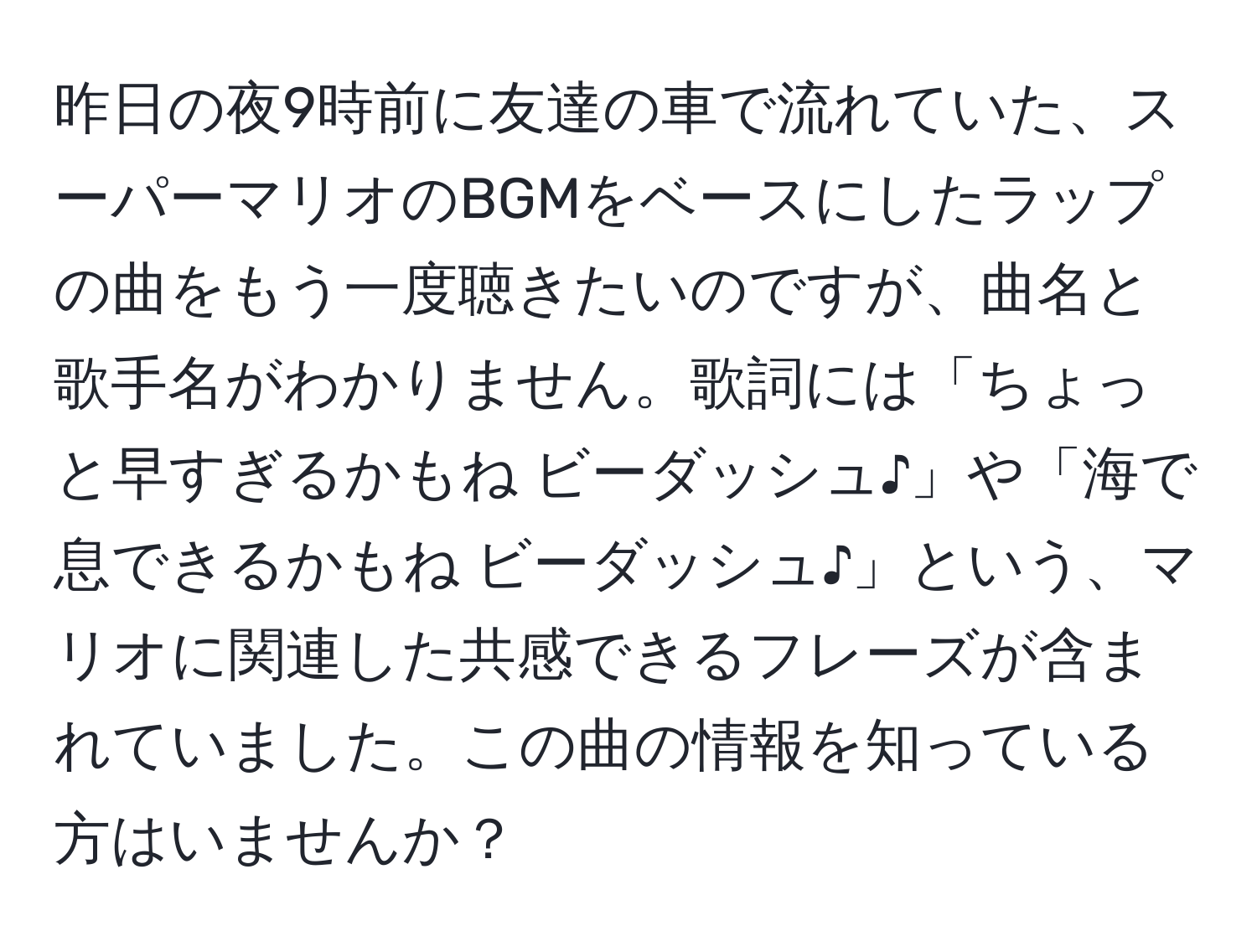 昨日の夜9時前に友達の車で流れていた、スーパーマリオのBGMをベースにしたラップの曲をもう一度聴きたいのですが、曲名と歌手名がわかりません。歌詞には「ちょっと早すぎるかもね ビーダッシュ♪」や「海で息できるかもね ビーダッシュ♪」という、マリオに関連した共感できるフレーズが含まれていました。この曲の情報を知っている方はいませんか？