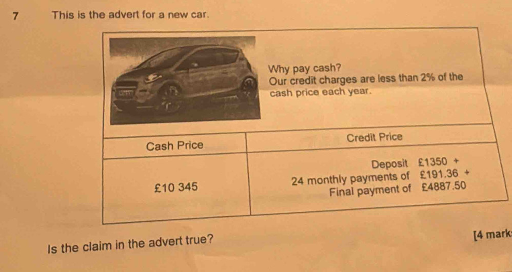 This is the advert for a new car. 
hy pay cash? 
ur credit charges are less than 2% of the 
ash price each year. 
Cash Price Credit Price 
Deposit £1350+
£10 345 24 monthly payments of £191.36 +
Final payment of £4887.50
Is the claim in the advert true? 
[4 mark