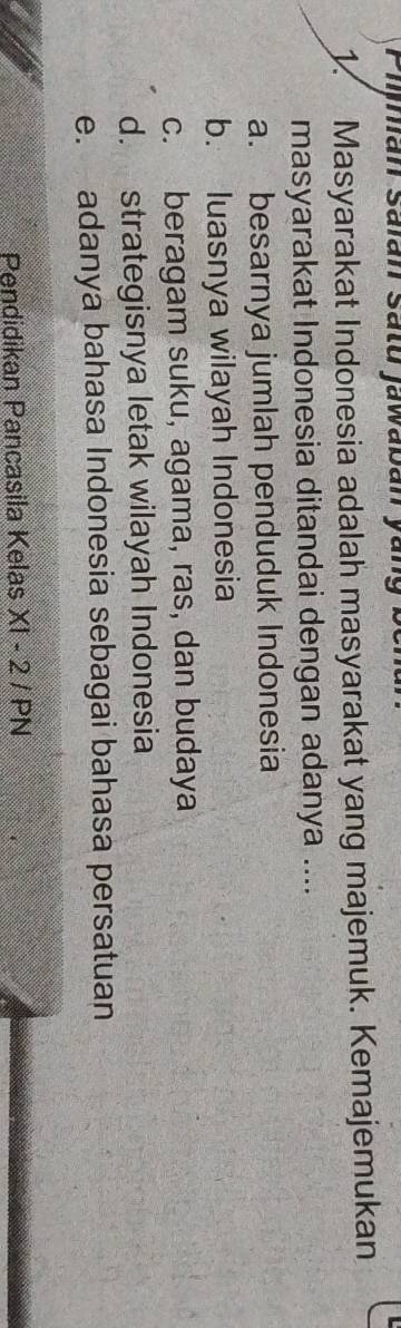 Pijhán Saián Satu jawabán yáng
1. Masyarakat Indonesia adalah masyarakat yang majemuk. Kemajemukan
masyarakat Indonesia ditandai dengan adanya ....
a. besarnya jumlah penduduk Indonesia
b. luasnya wilayah Indonesia
c. beragam suku, agama, ras, dan budaya
d. strategisnya letak wilayah Indonesia
e. adanya bahasa Indonesia sebagai bahasa persatuan
Pendidikan Pancasila Kelas XI-2/PN