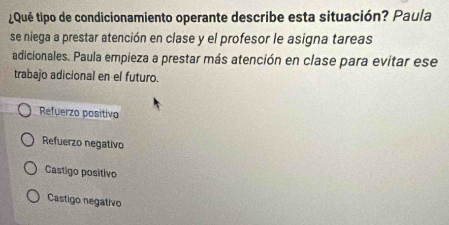 ¿Qué tipo de condicionamiento operante describe esta situación? Paula
se niega a prestar atención en clase y el profesor le asigna tareas
adicionales. Paula empieza a prestar más atención en clase para evitar ese
trabajo adicional en el futuro.
Refuerzo positivo
Refuerzo negativo
Castigo positivo
Castigo negativo